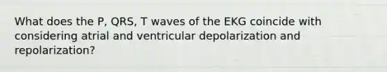 What does the P, QRS, T waves of the EKG coincide with considering atrial and ventricular depolarization and repolarization?