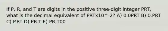 If P, R, and T are digits in the positive three-digit integer PRT, what is the decimal equivalent of PRTx10^-2? A) 0.0PRT B) 0.PRT C) P.RT D) PR.T E) PR,T00