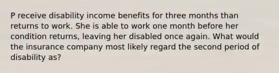 P receive disability income benefits for three months than returns to work. She is able to work one month before her condition returns, leaving her disabled once again. What would the insurance company most likely regard the second period of disability as?