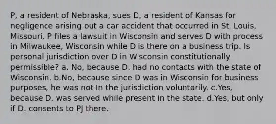 P, a resident of Nebraska, sues D, a resident of Kansas for negligence arising out a car accident that occurred in St. Louis, Missouri. P files a lawsuit in Wisconsin and serves D with process in Milwaukee, Wisconsin while D is there on a business trip. Is personal jurisdiction over D in Wisconsin constitutionally permissible? a. No, because D. had no contacts with the state of Wisconsin. b.No, because since D was in Wisconsin for business purposes, he was not In the jurisdiction voluntarily. c.Yes, because D. was served while present in the state. d.Yes, but only if D. consents to PJ there.