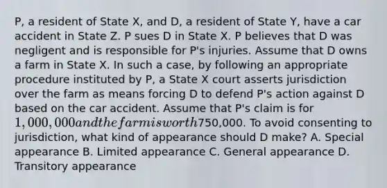 P, a resident of State X, and D, a resident of State Y, have a car accident in State Z. P sues D in State X. P believes that D was negligent and is responsible for P's injuries. Assume that D owns a farm in State X. In such a case, by following an appropriate procedure instituted by P, a State X court asserts jurisdiction over the farm as means forcing D to defend P's action against D based on the car accident. Assume that P's claim is for 1,000,000 and the farm is worth750,000. To avoid consenting to jurisdiction, what kind of appearance should D make? A. Special appearance B. Limited appearance C. General appearance D. Transitory appearance