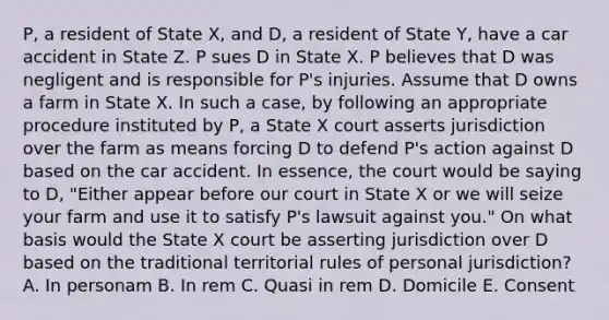 P, a resident of State X, and D, a resident of State Y, have a car accident in State Z. P sues D in State X. P believes that D was negligent and is responsible for P's injuries. Assume that D owns a farm in State X. In such a case, by following an appropriate procedure instituted by P, a State X court asserts jurisdiction over the farm as means forcing D to defend P's action against D based on the car accident. In essence, the court would be saying to D, "Either appear before our court in State X or we will seize your farm and use it to satisfy P's lawsuit against you." On what basis would the State X court be asserting jurisdiction over D based on the traditional territorial rules of personal jurisdiction? A. In personam B. In rem C. Quasi in rem D. Domicile E. Consent