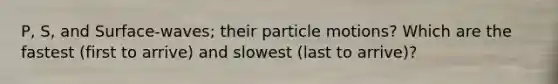 P, S, and Surface-waves; their particle motions? Which are the fastest (first to arrive) and slowest (last to arrive)?