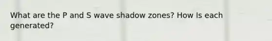 What are the P and S wave shadow zones? How Is each generated?