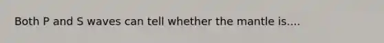 Both P and S waves can tell whether the mantle is....