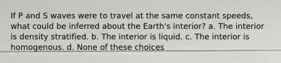 If P and S waves were to travel at the same constant speeds, what could be inferred about the Earth's interior? a. The interior is density stratified. b. The interior is liquid. c. The interior is homogenous. d. None of these choices