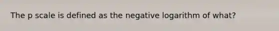 The p scale is defined as the negative logarithm of what?