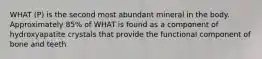WHAT (P) is the second most abundant mineral in the body. Approximately 85% of WHAT is found as a component of hydroxyapatite crystals that provide the functional component of bone and teeth