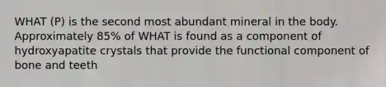 WHAT (P) is the second most abundant mineral in the body. Approximately 85% of WHAT is found as a component of hydroxyapatite crystals that provide the functional component of bone and teeth