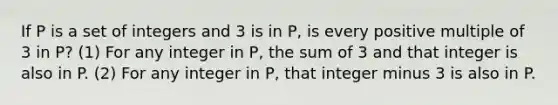 If P is a set of integers and 3 is in P, is every positive multiple of 3 in P? (1) For any integer in P, the sum of 3 and that integer is also in P. (2) For any integer in P, that integer minus 3 is also in P.