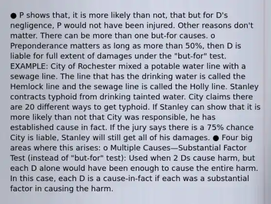 ● P shows that, it is more likely than not, that but for D's negligence, P would not have been injured. Other reasons don't matter. There can be more than one but-for causes. o Preponderance matters as long as more than 50%, then D is liable for full extent of damages under the "but-for" test. EXAMPLE: City of Rochester mixed a potable water line with a sewage line. The line that has the drinking water is called the Hemlock line and the sewage line is called the Holly line. Stanley contracts typhoid from drinking tainted water. City claims there are 20 different ways to get typhoid. If Stanley can show that it is more likely than not that City was responsible, he has established cause in fact. If the jury says there is a 75% chance City is liable, Stanley will still get all of his damages. ● Four big areas where this arises: o Multiple Causes—Substantial Factor Test (instead of "but-for" test): Used when 2 Ds cause harm, but each D alone would have been enough to cause the entire harm. In this case, each D is a cause-in-fact if each was a substantial factor in causing the harm.