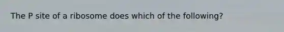 The P site of a ribosome does which of the following?