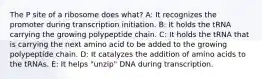 The P site of a ribosome does what? A: It recognizes the promoter during transcription initiation. B: It holds the tRNA carrying the growing polypeptide chain. C: It holds the tRNA that is carrying the next amino acid to be added to the growing polypeptide chain. D: It catalyzes the addition of amino acids to the tRNAs. E: It helps "unzip" DNA during transcription.