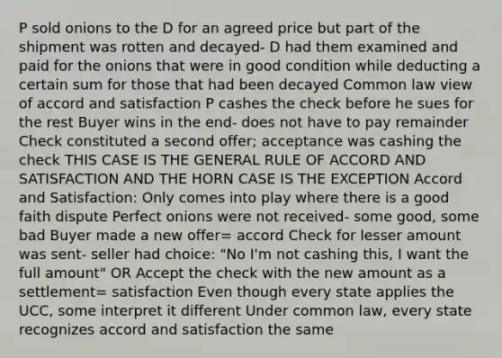 P sold onions to the D for an agreed price but part of the shipment was rotten and decayed- D had them examined and paid for the onions that were in good condition while deducting a certain sum for those that had been decayed Common law view of accord and satisfaction P cashes the check before he sues for the rest Buyer wins in the end- does not have to pay remainder Check constituted a second offer; acceptance was cashing the check THIS CASE IS THE GENERAL RULE OF ACCORD AND SATISFACTION AND THE HORN CASE IS THE EXCEPTION Accord and Satisfaction: Only comes into play where there is a good faith dispute Perfect onions were not received- some good, some bad Buyer made a new offer= accord Check for lesser amount was sent- seller had choice: "No I'm not cashing this, I want the full amount" OR Accept the check with the new amount as a settlement= satisfaction Even though every state applies the UCC, some interpret it different Under common law, every state recognizes accord and satisfaction the same