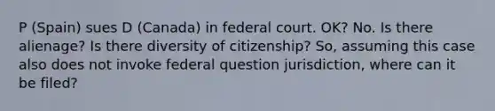 P (Spain) sues D (Canada) in federal court. OK? No. Is there alienage? Is there diversity of citizenship? So, assuming this case also does not invoke federal question jurisdiction, where can it be filed?