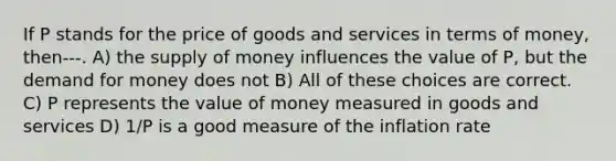 If P stands for the price of goods and services in terms of money, then---. A) the supply of money influences the value of P, but the demand for money does not B) All of these choices are correct. C) P represents the value of money measured in goods and services D) 1/P is a good measure of the inflation rate