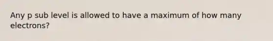 Any p sub level is allowed to have a maximum of how many electrons?