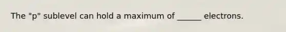 The "p" sublevel can hold a maximum of ______ electrons.
