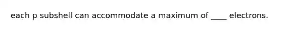 each p subshell can accommodate a maximum of ____ electrons.