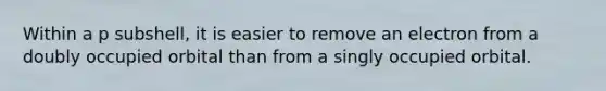 Within a p subshell, it is easier to remove an electron from a doubly occupied orbital than from a singly occupied orbital.