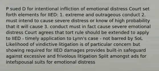 P sued D for intentional infliction of emotional distress Court set forth elements for IIED: 1. extreme and outrageous conduct 2. must intend to cause severe distress or know of high probability that it will cause 3. conduct must in fact cause severe emotional distress Court agrees that tort rule should be extended to apply to IIED - timely application to Lynn's case - not barred by SoL Likelihood of vindictive litigation is of particular concern but showing required for IIED damages provides built-in safeguard against excessive and frivolous litigation Split amongst ads for intefspousal suits for emotional distress