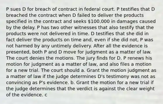 P sues D for breach of contract in federal court. P testifies that D breached the contract when D failed to deliver the products specified in the contract and seeks 100,000 in damages caused by the delay. P has two other witnesses that also testify that the products were not delivered in time. D testifies that she did in fact deliver the products on time and, even if she did not, P was not harmed by any untimely delivery. After all the evidence is presented, both P and D move for judgment as a matter of law. The court denies the motions. The jury finds for D. P renews his motion for judgment as a matter of law, and also files a motion for a new trial. The court should a. Grant the motion judgment as a matter of law if the judge determines D's testimony was not as convincing as P's evidence. b. Grant the motion for a new trial if the judge determines that the verdict is against the clear weight of the evidence. c