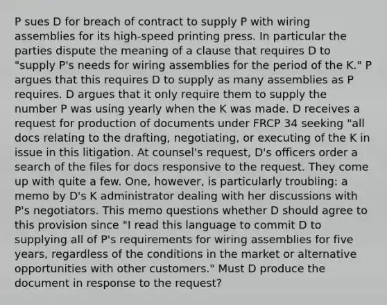 P sues D for breach of contract to supply P with wiring assemblies for its high-speed printing press. In particular the parties dispute the meaning of a clause that requires D to "supply P's needs for wiring assemblies for the period of the K." P argues that this requires D to supply as many assemblies as P requires. D argues that it only require them to supply the number P was using yearly when the K was made. D receives a request for production of documents under FRCP 34 seeking "all docs relating to the drafting, negotiating, or executing of the K in issue in this litigation. At counsel's request, D's officers order a search of the files for docs responsive to the request. They come up with quite a few. One, however, is particularly troubling: a memo by D's K administrator dealing with her discussions with P's negotiators. This memo questions whether D should agree to this provision since "I read this language to commit D to supplying all of P's requirements for wiring assemblies for five years, regardless of the conditions in the market or alternative opportunities with other customers." Must D produce the document in response to the request?