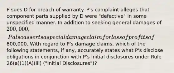 P sues D for breach of warranty. P's complaint alleges that component parts supplied by D were "defective" in some unspecified manner. In addition to seeking general damages of 200,000, P also asserts a special damage claim for loss of profits of800,000. With regard to P's damage claims, which of the following statements, if any, accurately states what P's disclose obligations in conjunction with P's initial disclosures under Rule 26(a)(1)(A)(iii) ("Initial Disclosures")?