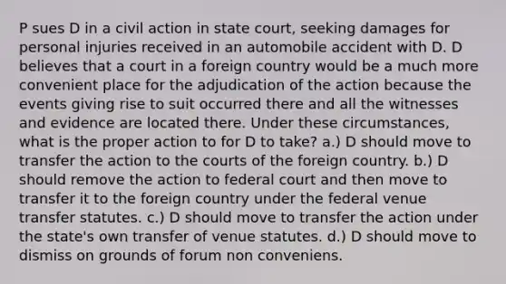 P sues D in a civil action in state court, seeking damages for personal injuries received in an automobile accident with D. D believes that a court in a foreign country would be a much more convenient place for the adjudication of the action because the events giving rise to suit occurred there and all the witnesses and evidence are located there. Under these circumstances, what is the proper action to for D to take? a.) D should move to transfer the action to the courts of the foreign country. b.) D should remove the action to federal court and then move to transfer it to the foreign country under the federal venue transfer statutes. c.) D should move to transfer the action under the state's own transfer of venue statutes. d.) D should move to dismiss on grounds of forum non conveniens.