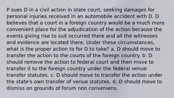 P sues D in a civil action in state court, seeking damages for personal injuries received in an automobile accident with D. D believes that a court in a foreign country would be a much more convenient place for the adjudication of the action because the events giving rise to suit occurred there and all the witnesses and evidence are located there. Under these circumstances, what is the proper action to for D to take? a. D should move to transfer the action to the courts of the foreign country. b. D should remove the action to federal court and then move to transfer it to the foreign country under the federal venue transfer statutes. c. D should move to transfer the action under the state's own transfer of venue statutes. d. D should move to dismiss on grounds of forum non conveniens.