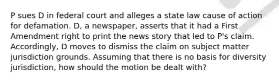 P sues D in federal court and alleges a state law cause of action for defamation. D, a newspaper, asserts that it had a First Amendment right to print the news story that led to P's claim. Accordingly, D moves to dismiss the claim on subject matter jurisdiction grounds. Assuming that there is no basis for diversity jurisdiction, how should the motion be dealt with?