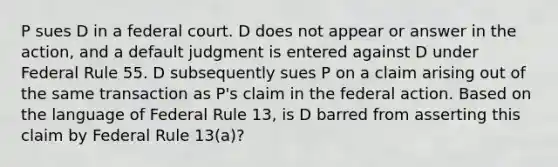 P sues D in a federal court. D does not appear or answer in the action, and a default judgment is entered against D under Federal Rule 55. D subsequently sues P on a claim arising out of the same transaction as P's claim in the federal action. Based on the language of Federal Rule 13, is D barred from asserting this claim by Federal Rule 13(a)?