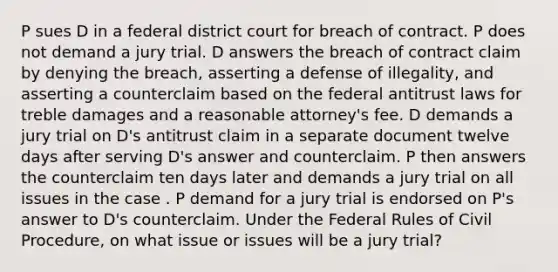 P sues D in a federal district court for breach of contract. P does not demand a jury trial. D answers the breach of contract claim by denying the breach, asserting a defense of illegality, and asserting a counterclaim based on the federal antitrust laws for treble damages and a reasonable attorney's fee. D demands a jury trial on D's antitrust claim in a separate document twelve days after serving D's answer and counterclaim. P then answers the counterclaim ten days later and demands a jury trial on all issues in the case . P demand for a jury trial is endorsed on P's answer to D's counterclaim. Under the Federal Rules of Civil Procedure, on what issue or issues will be a jury trial?