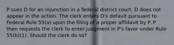 P sues D for an injunction in a federal district court. D does not appear in the action. The clerk enters D's default pursuant to Federal Rule 55(a) upon the filing of a proper affidavit by P. P then requests the clerk to enter judgment in P's favor under Rule 55(b)(1). Should the clerk do so?