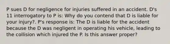 P sues D for negligence for injuries suffered in an accident. D's 11 interrogatory to P is: Why do you contend that D is liable for your injury?. P's response is: The D is liable for the accident because the D was negligent in operating his vehicle, leading to the collision which injured the P. Is this answer proper?