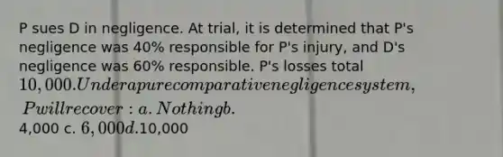 P sues D in negligence. At trial, it is determined that P's negligence was 40% responsible for P's injury, and D's negligence was 60% responsible. P's losses total 10,000. Under a pure comparative negligence system, P will recover: a. Nothing b.4,000 c. 6,000 d.10,000