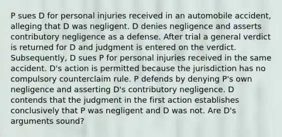 P sues D for personal injuries received in an automobile accident, alleging that D was negligent. D denies negligence and asserts contributory negligence as a defense. After trial a general verdict is returned for D and judgment is entered on the verdict. Subsequently, D sues P for personal injuries received in the same accident. D's action is permitted because the jurisdiction has no compulsory counterclaim rule. P defends by denying P's own negligence and asserting D's contributory negligence. D contends that the judgment in the first action establishes conclusively that P was negligent and D was not. Are D's arguments sound?