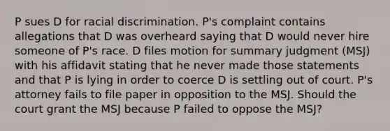 P sues D for racial discrimination. P's complaint contains allegations that D was overheard saying that D would never hire someone of P's race. D files motion for summary judgment (MSJ) with his affidavit stating that he never made those statements and that P is lying in order to coerce D is settling out of court. P's attorney fails to file paper in opposition to the MSJ. Should the court grant the MSJ because P failed to oppose the MSJ?