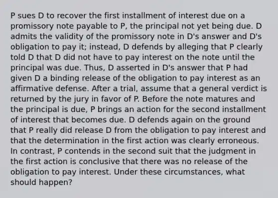 P sues D to recover the first installment of interest due on a promissory note payable to P, the principal not yet being due. D admits the validity of the promissory note in D's answer and D's obligation to pay it; instead, D defends by alleging that P clearly told D that D did not have to pay interest on the note until the principal was due. Thus, D asserted in D's answer that P had given D a binding release of the obligation to pay interest as an affirmative defense. After a trial, assume that a general verdict is returned by the jury in favor of P. Before the note matures and the principal is due, P brings an action for the second installment of interest that becomes due. D defends again on the ground that P really did release D from the obligation to pay interest and that the determination in the first action was clearly erroneous. In contrast, P contends in the second suit that the judgment in the first action is conclusive that there was no release of the obligation to pay interest. Under these circumstances, what should happen?