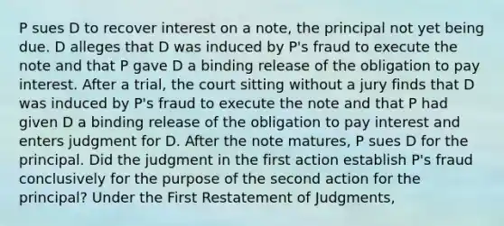 P sues D to recover interest on a note, the principal not yet being due. D alleges that D was induced by P's fraud to execute the note and that P gave D a binding release of the obligation to pay interest. After a trial, the court sitting without a jury finds that D was induced by P's fraud to execute the note and that P had given D a binding release of the obligation to pay interest and enters judgment for D. After the note matures, P sues D for the principal. Did the judgment in the first action establish P's fraud conclusively for the purpose of the second action for the principal? Under the First Restatement of Judgments,