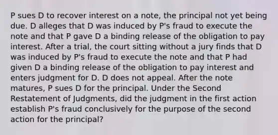 P sues D to recover interest on a note, the principal not yet being due. D alleges that D was induced by P's fraud to execute the note and that P gave D a binding release of the obligation to pay interest. After a trial, the court sitting without a jury finds that D was induced by P's fraud to execute the note and that P had given D a binding release of the obligation to pay interest and enters judgment for D. D does not appeal. After the note matures, P sues D for the principal. Under the Second Restatement of Judgments, did the judgment in the first action establish P's fraud conclusively for the purpose of the second action for the principal?