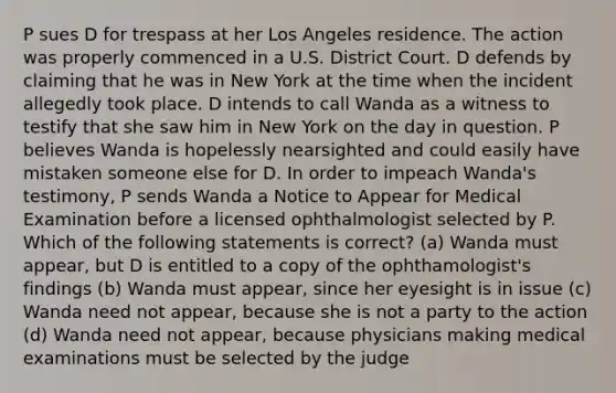 P sues D for trespass at her Los Angeles residence. The action was properly commenced in a U.S. District Court. D defends by claiming that he was in New York at the time when the incident allegedly took place. D intends to call Wanda as a witness to testify that she saw him in New York on the day in question. P believes Wanda is hopelessly nearsighted and could easily have mistaken someone else for D. In order to impeach Wanda's testimony, P sends Wanda a Notice to Appear for Medical Examination before a licensed ophthalmologist selected by P. Which of the following statements is correct? (a) Wanda must appear, but D is entitled to a copy of the ophthamologist's findings (b) Wanda must appear, since her eyesight is in issue (c) Wanda need not appear, because she is not a party to the action (d) Wanda need not appear, because physicians making medical examinations must be selected by the judge