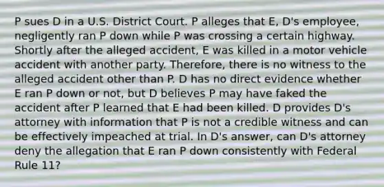 P sues D in a U.S. District Court. P alleges that E, D's employee, negligently ran P down while P was crossing a certain highway. Shortly after the alleged accident, E was killed in a motor vehicle accident with another party. Therefore, there is no witness to the alleged accident other than P. D has no direct evidence whether E ran P down or not, but D believes P may have faked the accident after P learned that E had been killed. D provides D's attorney with information that P is not a credible witness and can be effectively impeached at trial. In D's answer, can D's attorney deny the allegation that E ran P down consistently with Federal Rule 11?