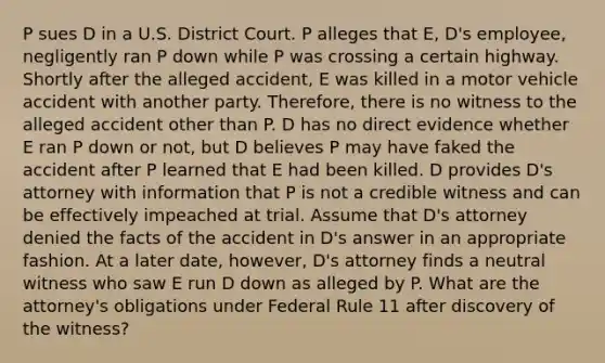 P sues D in a U.S. District Court. P alleges that E, D's employee, negligently ran P down while P was crossing a certain highway. Shortly after the alleged accident, E was killed in a motor vehicle accident with another party. Therefore, there is no witness to the alleged accident other than P. D has no direct evidence whether E ran P down or not, but D believes P may have faked the accident after P learned that E had been killed. D provides D's attorney with information that P is not a credible witness and can be effectively impeached at trial. Assume that D's attorney denied the facts of the accident in D's answer in an appropriate fashion. At a later date, however, D's attorney finds a neutral witness who saw E run D down as alleged by P. What are the attorney's obligations under Federal Rule 11 after discovery of the witness?