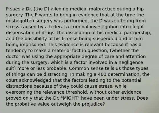 P sues a Dr. (the D) alleging medical malpractice during a hip surgery. The P wants to bring in evidence that at the time the misbegotten surgery was performed, the D was suffering from stress caused by a federal a criminal investigation into illegal dispensation of drugs, the dissolution of his medical partnership, and the possibility of his license being suspended and of him being imprisoned. This evidence is relevant because it has a tendency to make a material fact in question, (whether the doctor was using the appropriate degree of care and attention during the surgery, which is a factor involved in a negligence suit) more or less probable. Common sense tells us those types of things can be distracting. In making a 403 determination, the court acknowledged that the factors leading to the potential distractions because of they could cause stress, while overcoming the relevance threshold, without other evidence proved only that the Dr. "MIGHT" have been under stress. Does the probative value outweigh the prejudice?