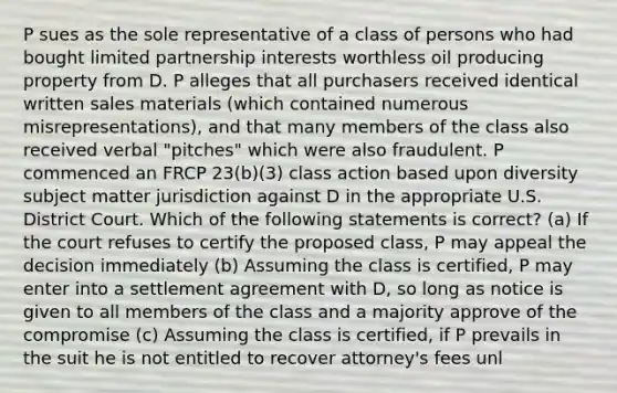 P sues as the sole representative of a class of persons who had bought limited partnership interests worthless oil producing property from D. P alleges that all purchasers received identical written sales materials (which contained numerous misrepresentations), and that many members of the class also received verbal "pitches" which were also fraudulent. P commenced an FRCP 23(b)(3) class action based upon diversity subject matter jurisdiction against D in the appropriate U.S. District Court. Which of the following statements is correct? (a) If the court refuses to certify the proposed class, P may appeal the decision immediately (b) Assuming the class is certified, P may enter into a settlement agreement with D, so long as notice is given to all members of the class and a majority approve of the compromise (c) Assuming the class is certified, if P prevails in the suit he is not entitled to recover attorney's fees unl