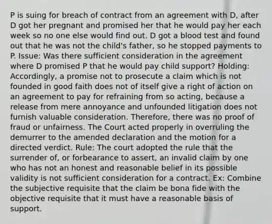 P is suing for breach of contract from an agreement with D, after D got her pregnant and promised her that he would pay her each week so no one else would find out. D got a blood test and found out that he was not the child's father, so he stopped payments to P. Issue: Was there sufficient consideration in the agreement where D promised P that he would pay child support? Holding: Accordingly, a promise not to prosecute a claim which is not founded in good faith does not of itself give a right of action on an agreement to pay for refraining from so acting, because a release from mere annoyance and unfounded litigation does not furnish valuable consideration. Therefore, there was no proof of fraud or unfairness. The Court acted properly in overruling the demurrer to the amended declaration and the motion for a directed verdict. Rule: The court adopted the rule that the surrender of, or forbearance to assert, an invalid claim by one who has not an honest and reasonable belief in its possible validity is not sufficient consideration for a contract. Ex: Combine the subjective requisite that the claim be bona fide with the objective requisite that it must have a reasonable basis of support.