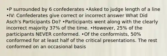 •P surrounded by 6 confederates •Asked to judge length of a line •IV: Confederates give correct or incorrect answer What Did Asch's Participants Do? •Participants went along with the clearly incorrect majority 37% of the time. •However, 25% of the participants NEVER conformed. •Of the conformists, 50% conformed for at least half of the critical presentations. The rest conformed on an occasional basis