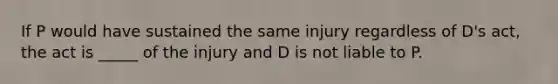 If P would have sustained the same injury regardless of D's act, the act is _____ of the injury and D is not liable to P.