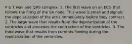 P & T wav and QRS complex: 1. The first wave on an ECG that follows the firing of the SA node. This wave is small and signals the depolarization of the atria immediately before they contract. 2. The large wave that results from the depolarization of the ventricles and precedes the contraction of the ventricles. 3. The third wave that results from currents flowing during the repolarization of the ventricles.